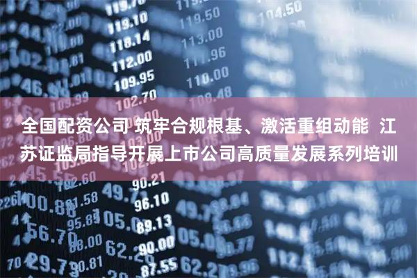 全国配资公司 筑牢合规根基、激活重组动能  江苏证监局指导开展上市公司高质量发展系列培训