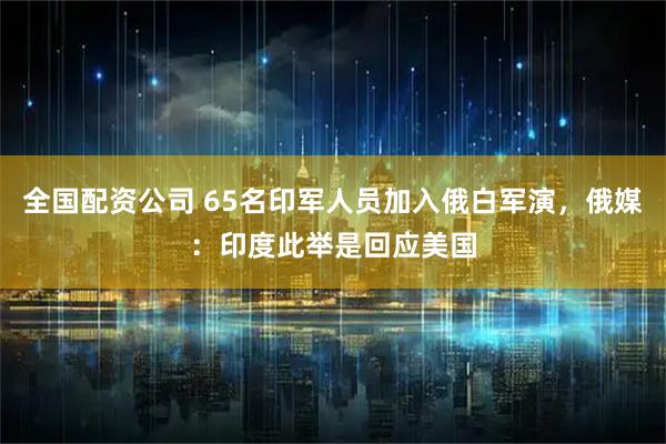 全国配资公司 65名印军人员加入俄白军演,俄媒:印度此举是回应美国