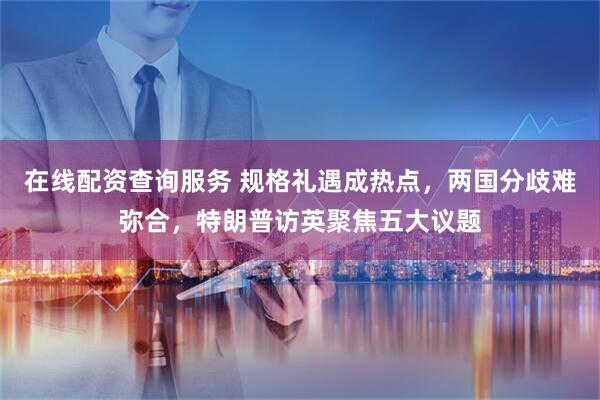 在线配资查询服务 规格礼遇成热点，两国分歧难弥合，特朗普访英聚焦五大议题