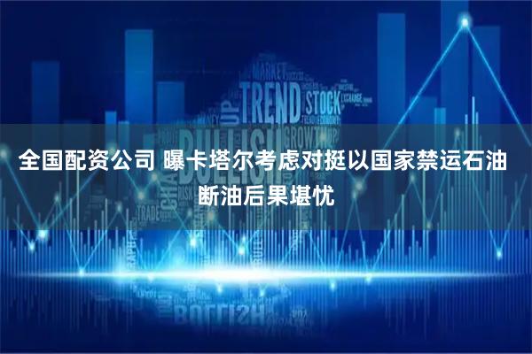 全国配资公司 曝卡塔尔考虑对挺以国家禁运石油 断油后果堪忧