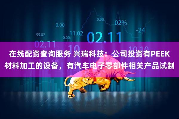 在线配资查询服务 兴瑞科技：公司投资有PEEK材料加工的设备，有汽车电子零部件相关产品试制