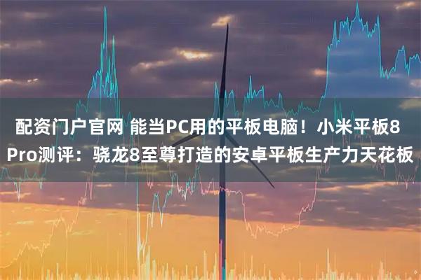 配资门户官网 能当PC用的平板电脑！小米平板8 Pro测评：骁龙8至尊打造的安卓平板生产力天花板