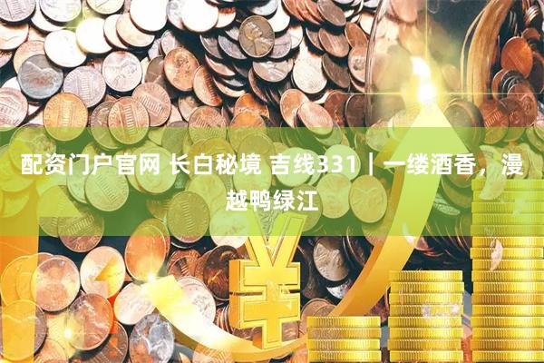配资门户官网 长白秘境 吉线331|一缕酒香,漫越鸭绿江