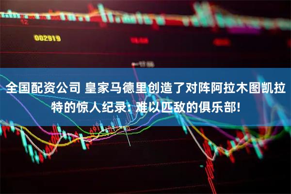 全国配资公司 皇家马德里创造了对阵阿拉木图凯拉特的惊人纪录: 难以匹敌的俱乐部!