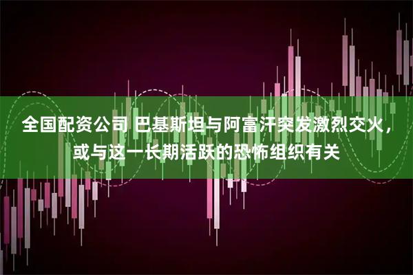全国配资公司 巴基斯坦与阿富汗突发激烈交火，或与这一长期活跃的恐怖组织有关