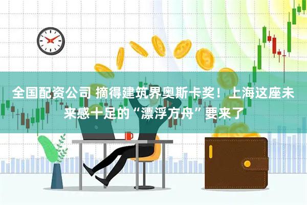 全国配资公司 摘得建筑界奥斯卡奖！上海这座未来感十足的“漂浮方舟”要来了