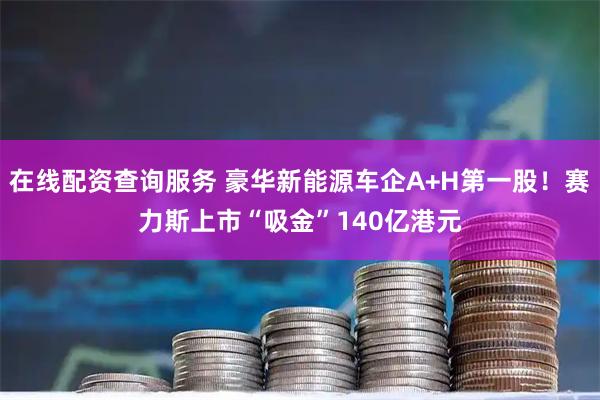在线配资查询服务 豪华新能源车企A+H第一股!赛力斯上市“吸金”140亿港元