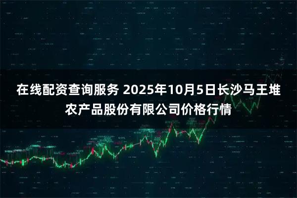 在线配资查询服务 2025年10月5日长沙马王堆农产品股份有限公司价格行情