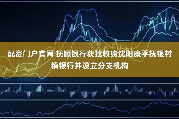 配资门户官网 抚顺银行获批收购沈阳康平抚银村镇银行并设立分支机构