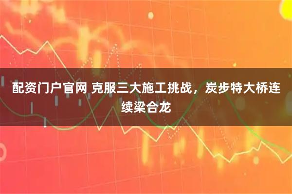 配资门户官网 克服三大施工挑战，炭步特大桥连续梁合龙